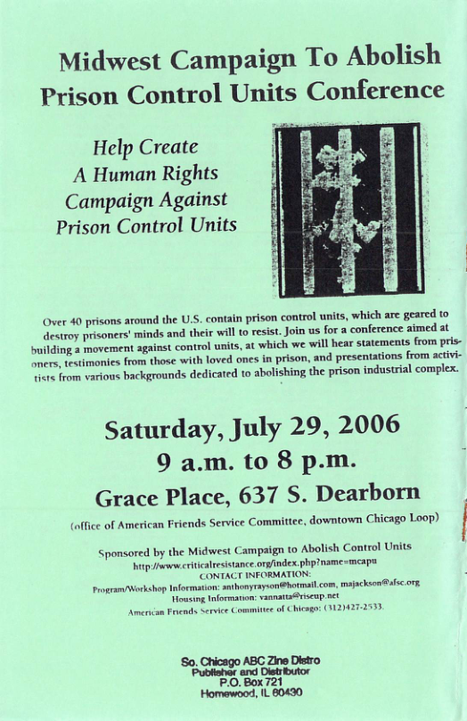 Midwest Campaign To Abolish Prison Control Units Conference Help Create A Human Rights Campaign Against Prison Control Units rison control units, which are geared o resist. Join us for a conference aimed at . which we will hear statements from pris- Over 40 prisons around the U.S. contain p destroy prisoners’ minds and their will to building a movement against control units, mers, testimonies from those with loved ones in prison, and presentations from activi- Ve from various backgrounds dedicated to abolishing the prison industrial complex. Saturday, July 29, 2006 9 am. to 8 p.m. Grace Place, 637 S. Dearborn (office of American Friends Service Committee, downtown Chicago Loop) Sposored by the Midwest Campaign to Abolish Control Units hitp e riticalresistance org/index. phpiname smcap FORMATION: rayson@hotmail com, majacksen@afsc.ors, anattsriseup net Chicago: (124272533